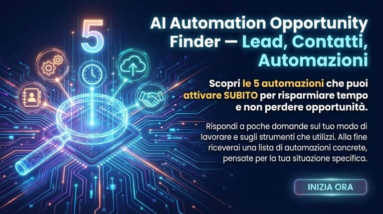 AI Automation Opportunity Finder – Lead, Contatti, Automazioni Scopri le 5 automazioni che puoi attivare SUBITO per risparmiare tempo e non perdere opportunità. Rispondi a poche domande sul tuo modo di lavorare e sugli strumenti che utilizzi. Alla fine riceverai una lista di automazioni concrete, pensate per la tua situazione specifica.